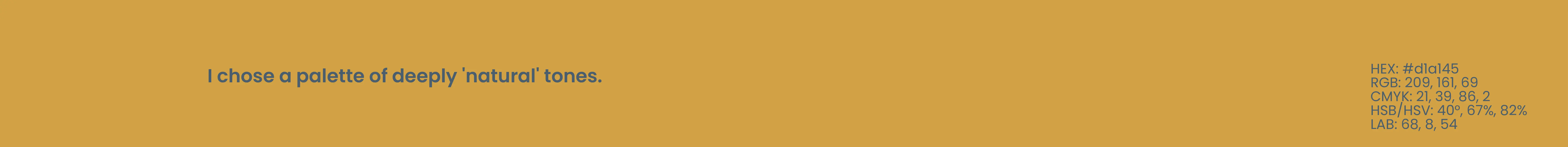 Tuintje van Adam - Colorpalette 2 - I choose a palette of deeply natural tones - HEX #d1a145; RGB 209, 161, 69; CYMK 21, 39, 86, 2; HSB/HSV 40, 67, 82; LAB 68, 8, 64